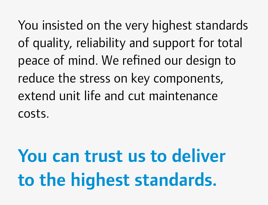 You insisted on the very highest standards of quality, reliability and support for total peace of mind. We refined ou...