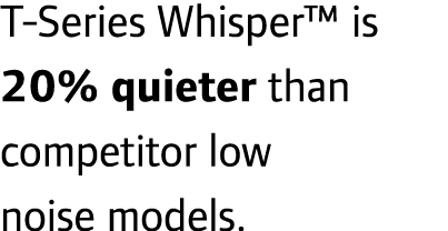 T-Series Whisper™ is 20% quieter than competitor low noise models.