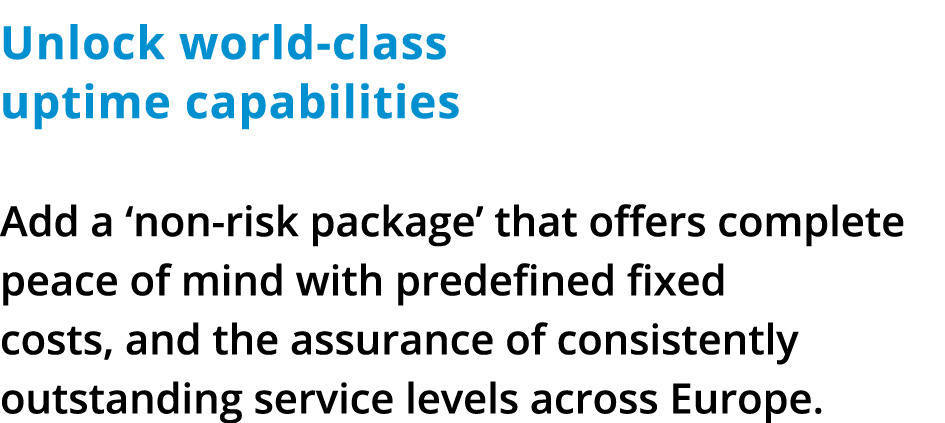 Unlock world-class uptime capabilities Add a ‘non-risk package’ that offers complete peace of mind with predefined fi...