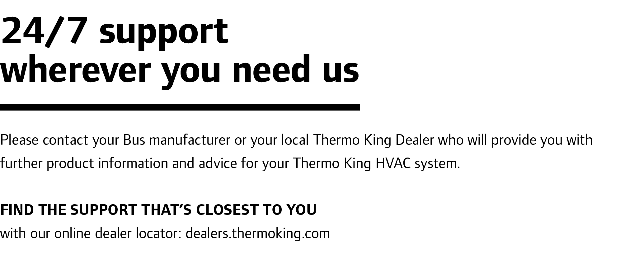 24/7 support wherever you need us Please contact your Bus manufacturer or your local Thermo King Dealer who will prov...