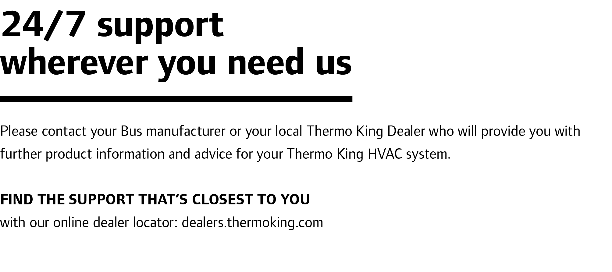 24/7 support wherever you need us Please contact your Bus manufacturer or your local Thermo King Dealer who will prov...