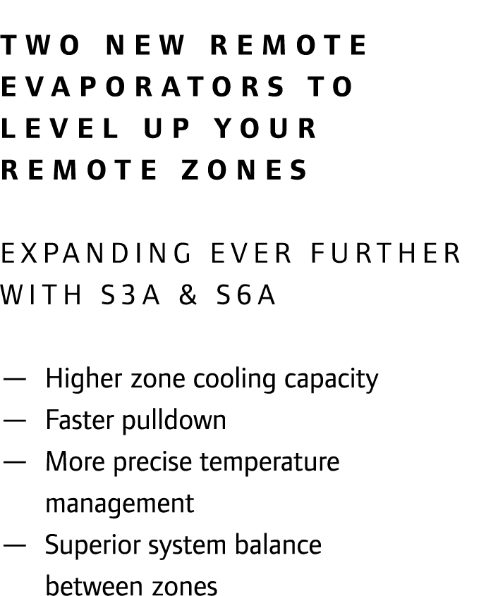 Two new remote evaporators to level up your remote zones EXPANDING EVER FURTHER WITH S3A & S6A — Higher zone cooling...
