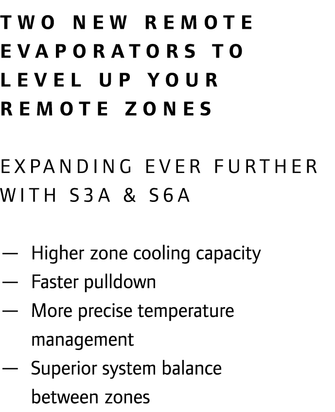 Two new remote evaporators to level up your remote zones EXPANDING EVER FURTHER WITH S3A & S6A — Higher zone cooling...