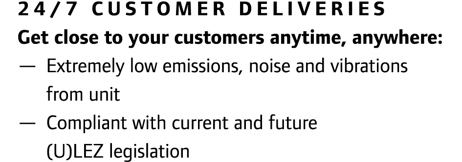 24/7 Customer deliveries Get close to your customers anytime, anywhere: — Extremely low emissions, noise and vibratio...