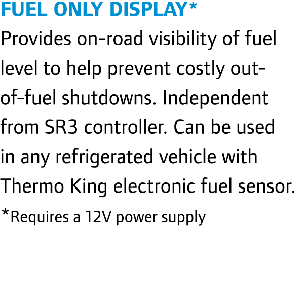 Fuel Only Display* Provides on-road visibility of fuel level to help prevent costly out-of-fuel shutdowns. Independen...