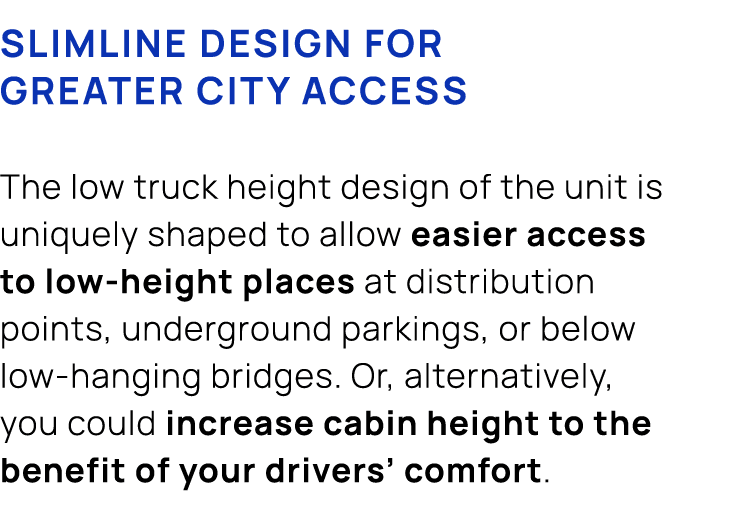 Slimline design for greater city access The low truck height design of the unit is uniquely shaped to allow easier ac...