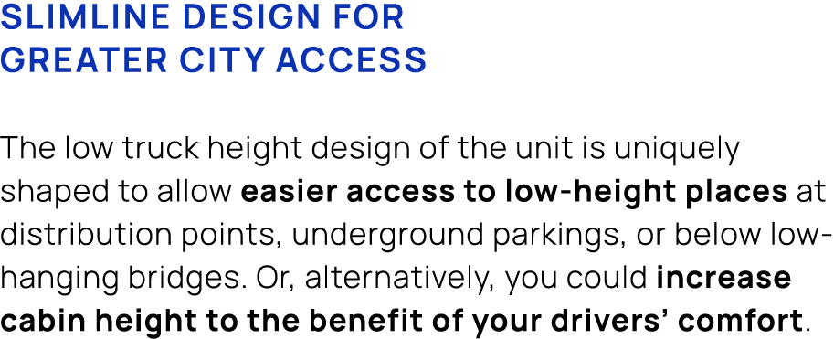 Slimline design for greater city access The low truck height design of the unit is uniquely shaped to allow easier ac...