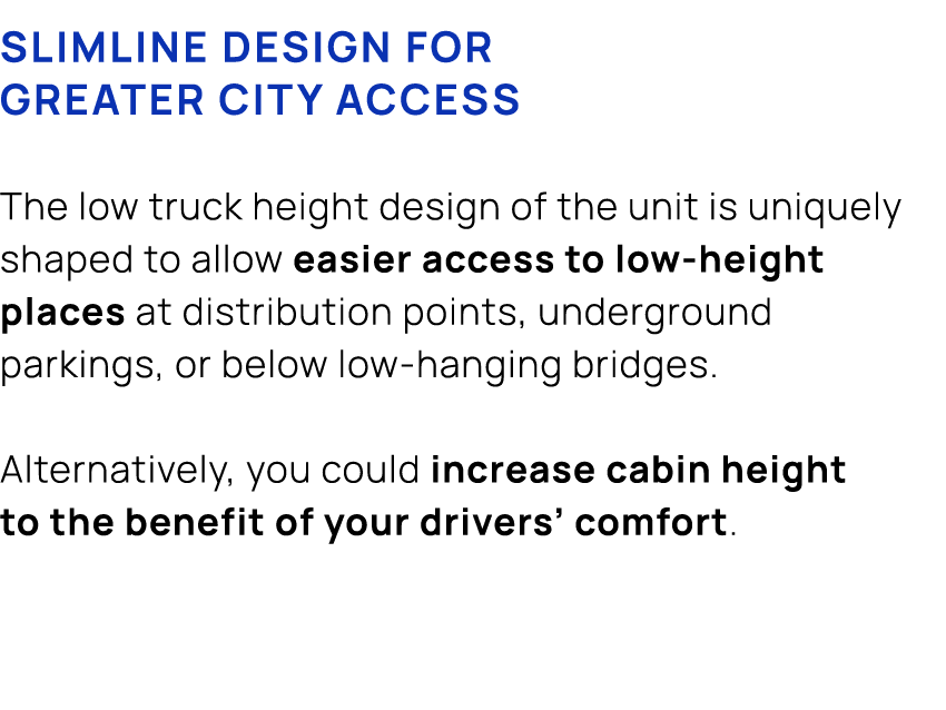 Slimline design for greater city access The low truck height design of the unit is uniquely shaped to allow easier ac...
