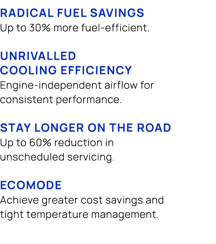 Radical fuel savings Up to 30% more fuel efficient. UNRIVALLED COOLING EFFICIENCY Engine independent airflow for cons...