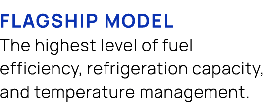 flagship model The highest level of fuel efficiency, refrigeration capacity, and temperature management.