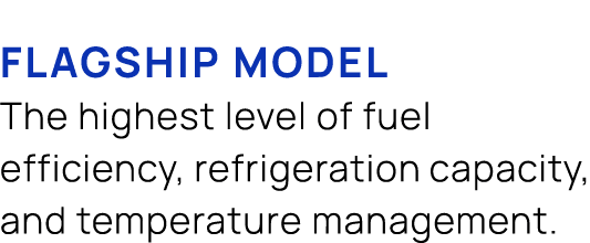 flagship model The highest level of fuel efficiency, refrigeration capacity, and temperature management.