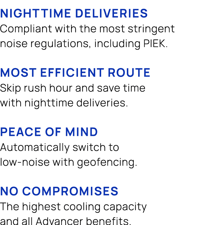  NIGHTTIME DELIVERIES Compliant with the most stringent noise regulations, including PIEK. MOST EFFICIENT ROUTE Skip ...