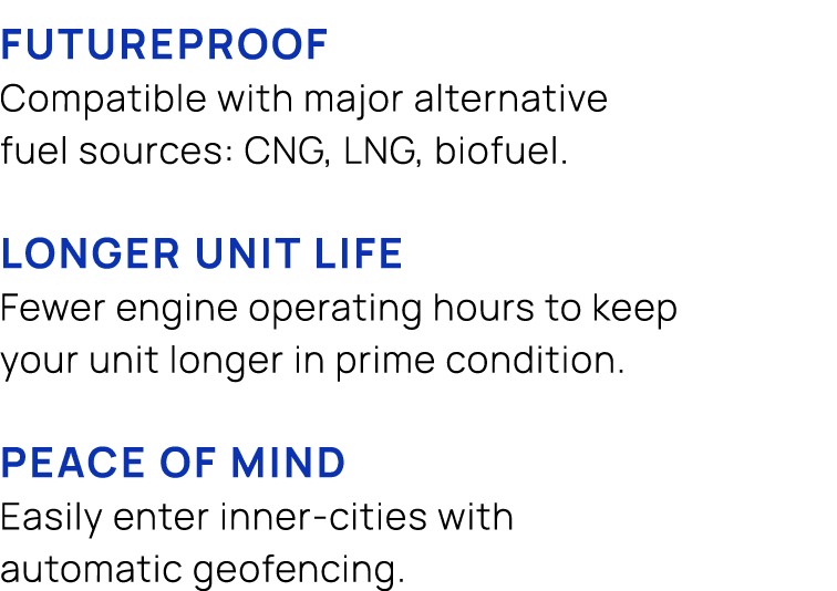  FUTUREPROOF Compatible with major alternative fuel sources: CNG, LNG, biofuel. LONGER UNIT LIFE Fewer engine operati...