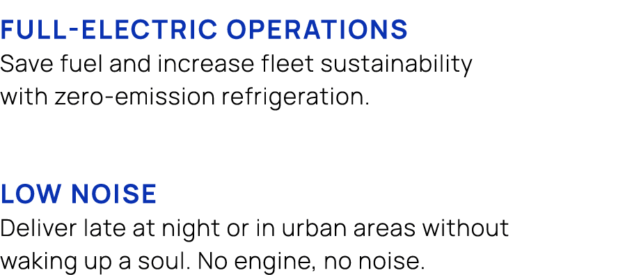  FULL ELECTRIC OPERATIONS Save fuel and increase fleet sustainability with zero emission refrigeration. LOW NOISE Del...