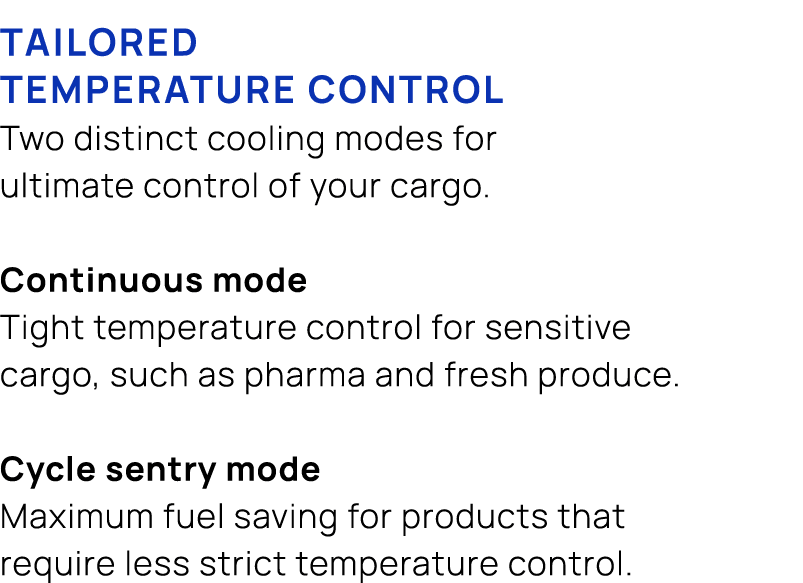 TAILORED TEMPERATURE CONTROL Two distinct cooling modes for ultimate control of your cargo. Continuous mode Tight tem...