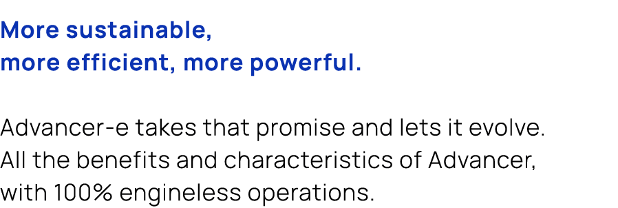 More sustainable, more efficient, more powerful. Advancer e takes that promise and lets it evolve. All the benefits a...