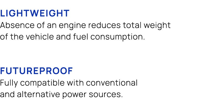  LIGHTWEIGHT Absence of an engine reduces total weight of the vehicle and fuel consumption. FUTUREPROOF Fully compati...
