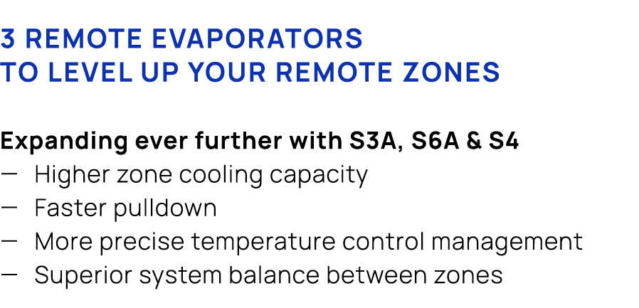 3 remote evaporators to level up your remote zones Expanding ever further with S3A, S6A & S4 — Higher zone cooling ca...