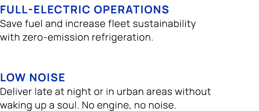  FULL ELECTRIC OPERATIONS Save fuel and increase fleet sustainability with zero emission refrigeration. LOW NOISE Del...