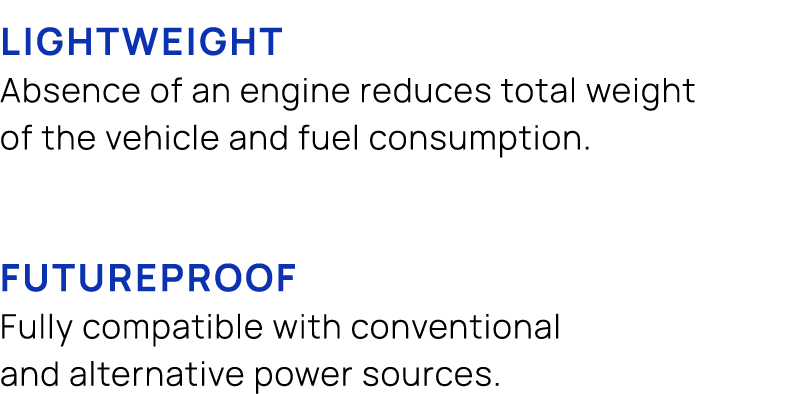  LIGHTWEIGHT Absence of an engine reduces total weight of the vehicle and fuel consumption. FUTUREPROOF Fully compati...