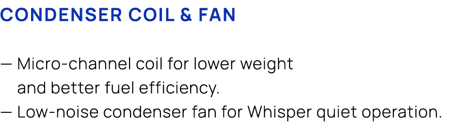 CONDENSER COIL & FAN — Micro channel coil for lower weight and better fuel efficiency. — Low noise condenser fan for ...
