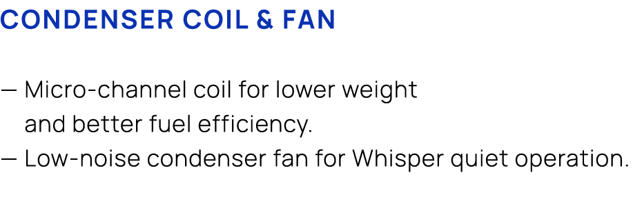 CONDENSER COIL & FAN — Micro channel coil for lower weight and better fuel efficiency. — Low noise condenser fan for ...
