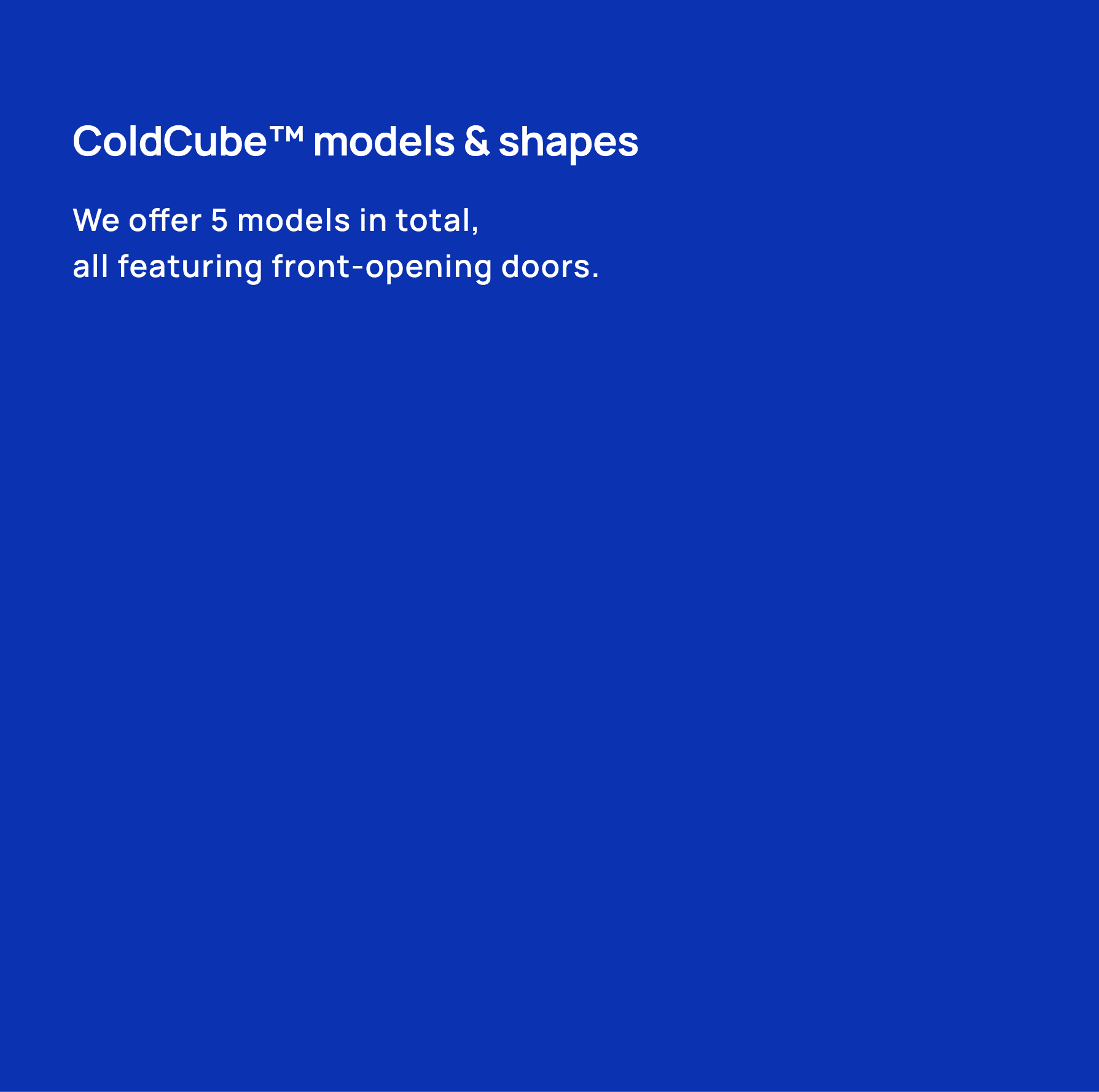 ColdCube™ models & shapes We offer 5 models in total, all featuring front opening doors.