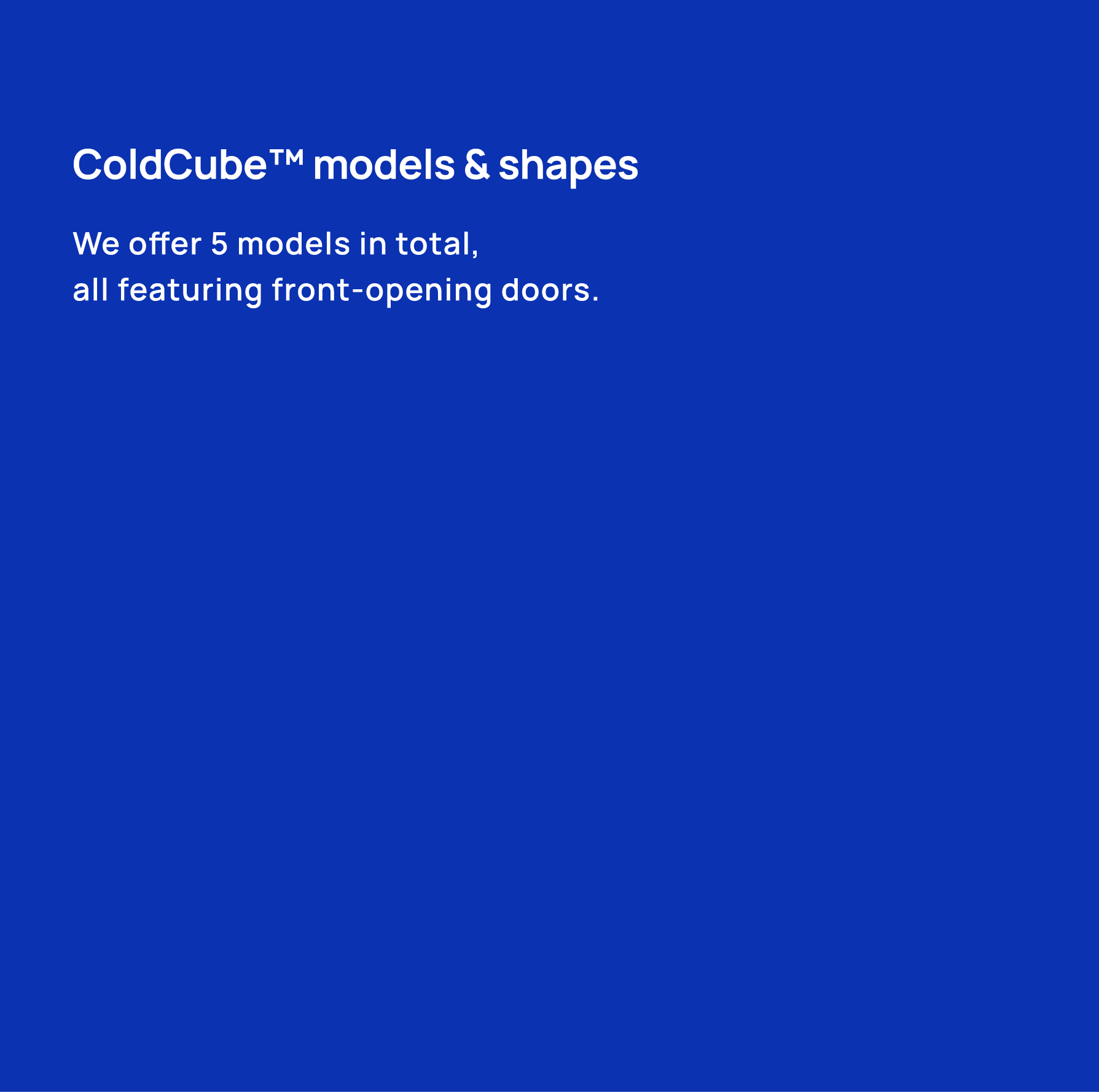 ColdCube™ models & shapes We offer 5 models in total, all featuring front opening doors.