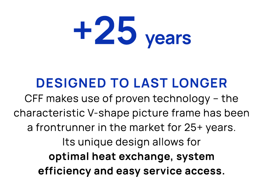 +25 years Designed to last longer CFF makes use of proven technology – the characteristic V shape picture frame has b...