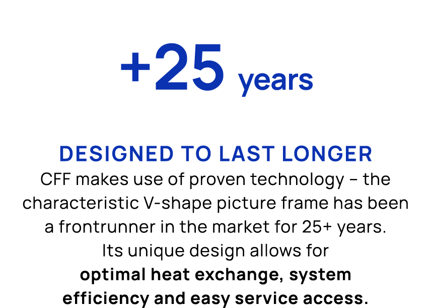 +25 years Designed to last longer CFF makes use of proven technology – the characteristic V shape picture frame has b...