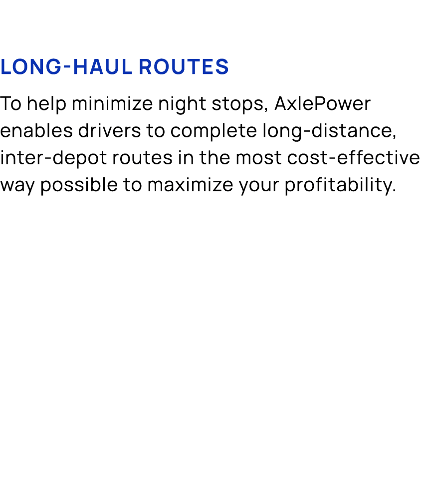 Long haul routes To help minimize night stops, AxlePower enables drivers to complete long distance, inter depot route...