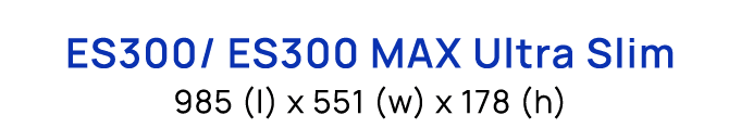 ES300/ ES300 MAX Ultra Slim 985 (l) x 551 (w) x 178 (h)