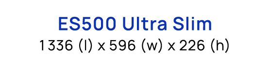 ES500 Ultra Slim 1336 (l) x 596 (w) x 226 (h)