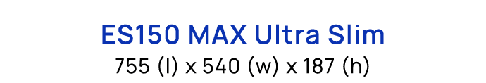 ES150 MAX Ultra Slim 755 (l) x 540 (w) x 187 (h)